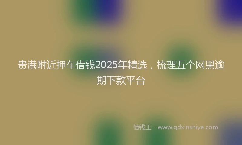 贵港附近押车借钱2025年精选，梳理五个网黑逾期下款平台