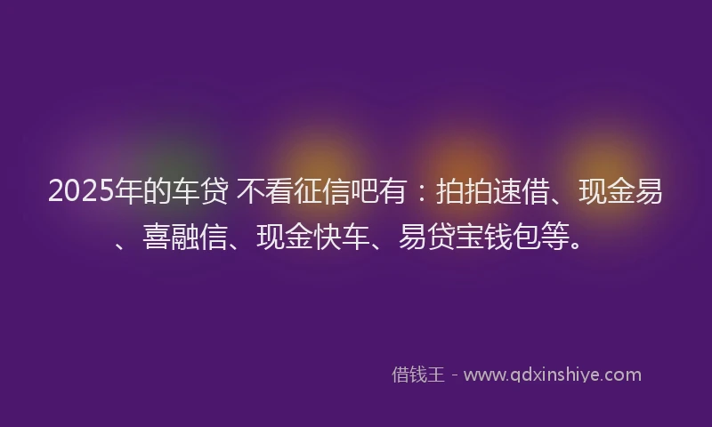 2025年的车贷 不看征信吧有：拍拍速借、现金易、喜融信、现金快车、易贷宝钱包等。