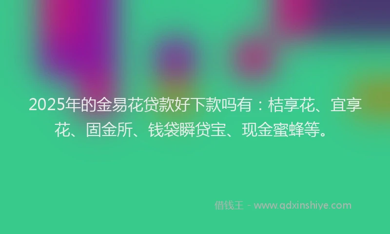 2025年的金易花贷款好下款吗有：桔享花、宜享花、固金所、钱袋瞬贷宝、现金蜜蜂等。