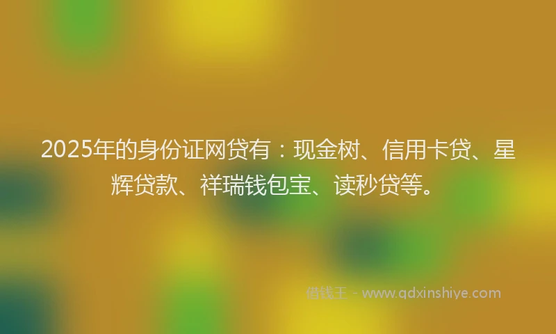 2025年的身份证网贷有：现金树、信用卡贷、星辉贷款、祥瑞钱包宝、读秒贷等。