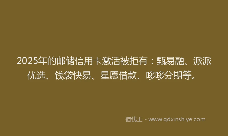 2025年的邮储信用卡激活被拒有：甄易融、派派优选、钱袋快易、星愿借款、哆哆分期等。