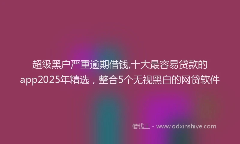 超级黑户严重逾期借钱,十大最容易贷款的app2025年精选，整合5个无视黑白的网贷软件