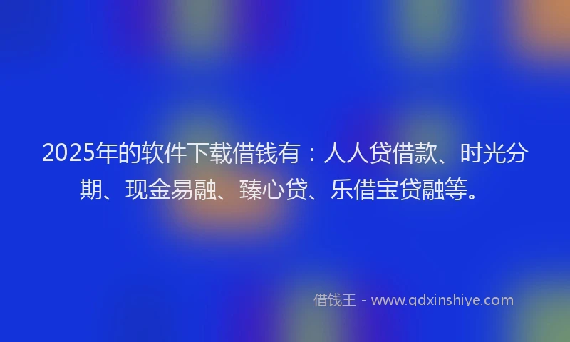 2025年的软件下载借钱有：人人贷借款、时光分期、现金易融、臻心贷、乐借宝贷融等。