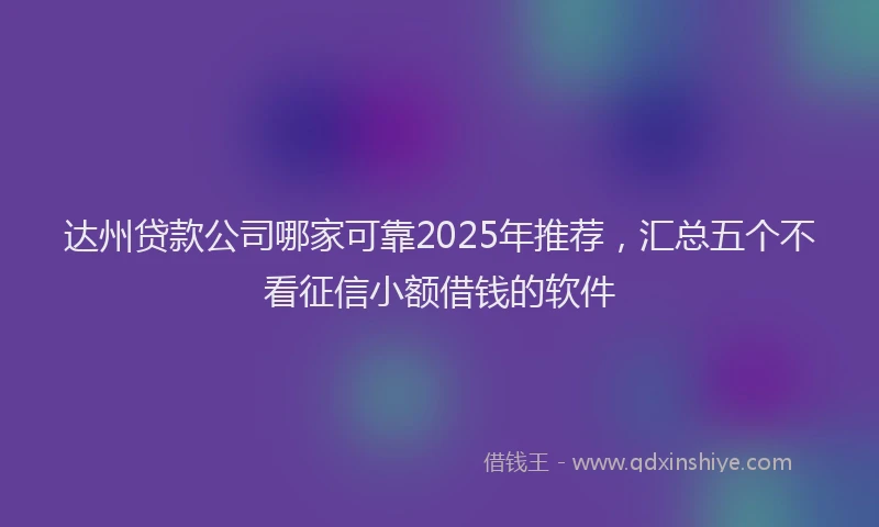 达州贷款公司哪家可靠2025年推荐，汇总五个不看征信小额借钱的软件