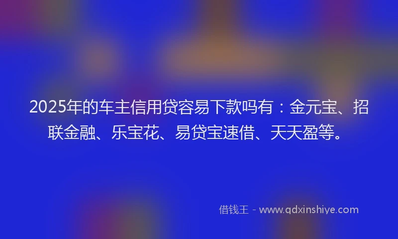 2025年的车主信用贷容易下款吗有：金元宝、招联金融、乐宝花、易贷宝速借、天天盈等。