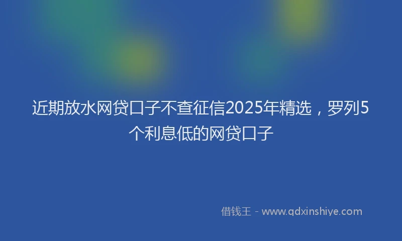 近期放水网贷口子不查征信2025年精选，罗列5个利息低的网贷口子