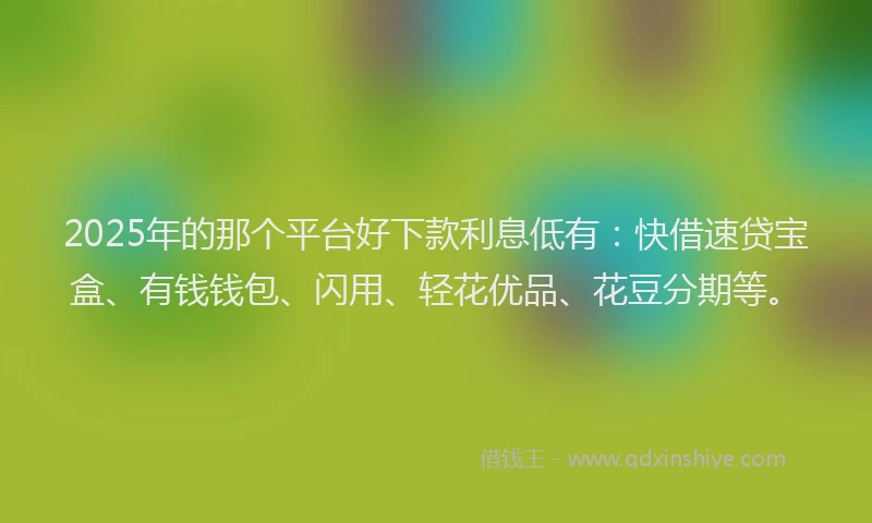 2025年的那个平台好下款利息低有：快借速贷宝盒、有钱钱包、闪用、轻花优品、花豆分期等。