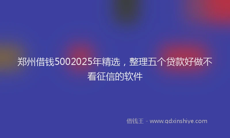郑州借钱5002025年精选，整理五个贷款好做不看征信的软件
