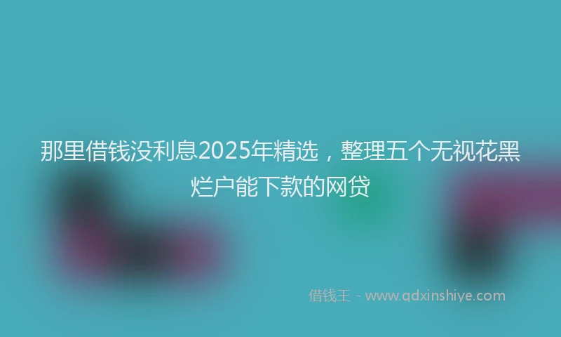 那里借钱没利息2025年精选，整理五个无视花黑烂户能下款的网贷