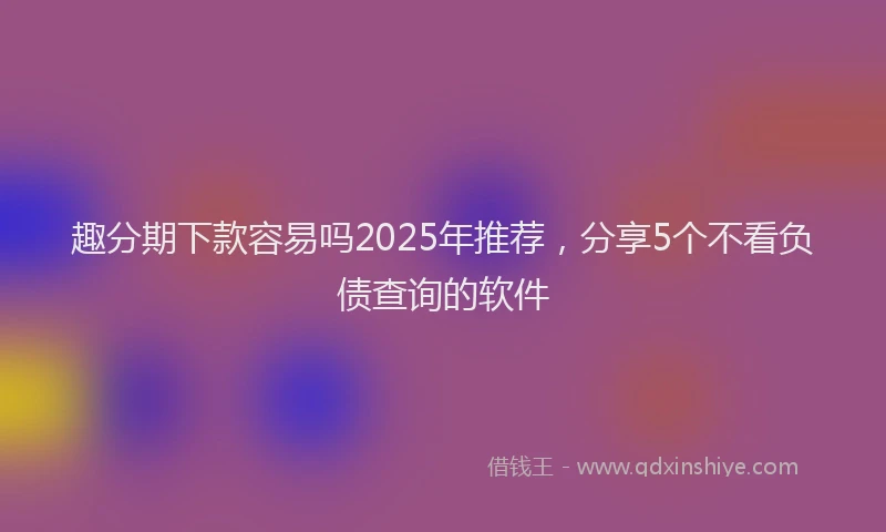 趣分期下款容易吗2025年推荐，分享5个不看负债查询的软件
