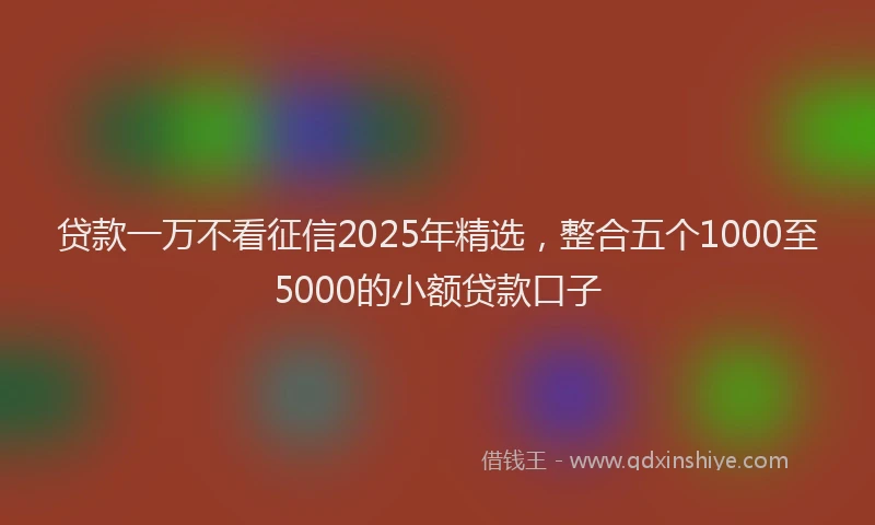 贷款一万不看征信2025年精选，整合五个1000至5000的小额贷款口子