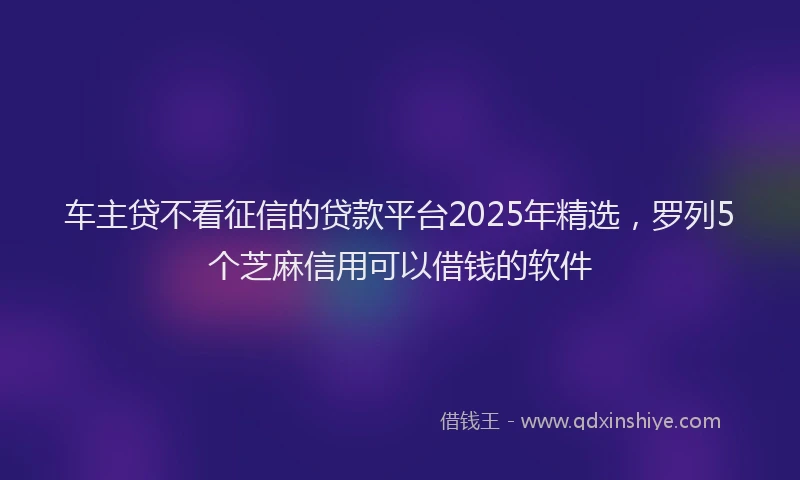 车主贷不看征信的贷款平台2025年精选，罗列5个芝麻信用可以借钱的软件