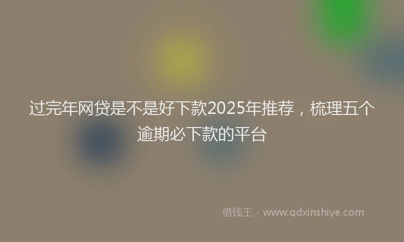 过完年网贷是不是好下款2025年推荐，梳理五个逾期必下款的平台