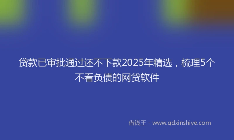 贷款已审批通过还不下款2025年精选，梳理5个不看负债的网贷软件