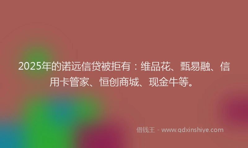 2025年的诺远信贷被拒有：维品花、甄易融、信用卡管家、恒创商城、现金牛等。