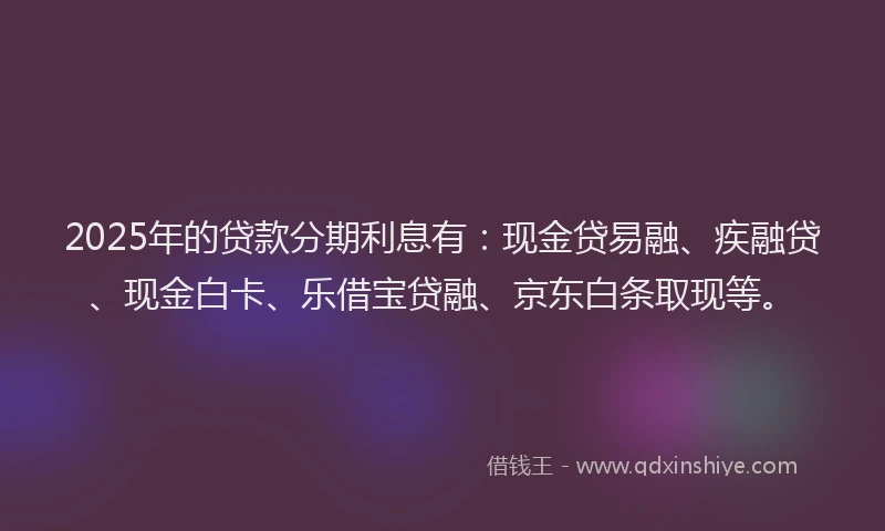 2025年的贷款分期利息有：现金贷易融、疾融贷、现金白卡、乐借宝贷融、京东白条取现等。