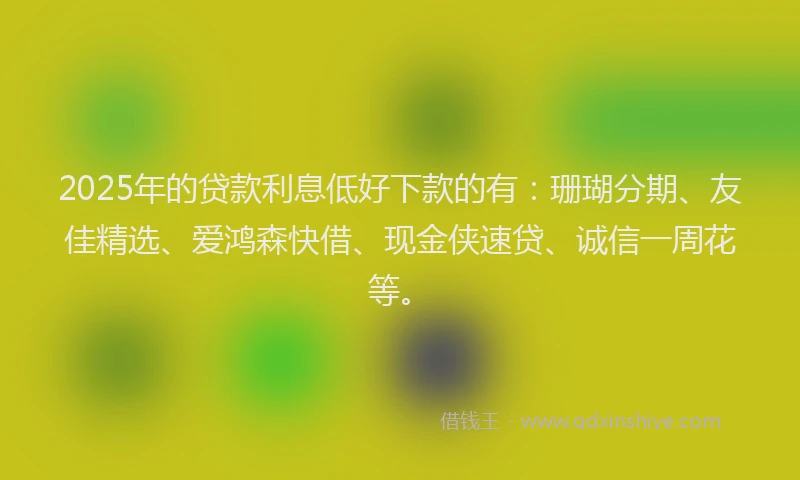 2025年的贷款利息低好下款的有：珊瑚分期、友佳精选、爱鸿森快借、现金侠速贷、诚信一周花等。