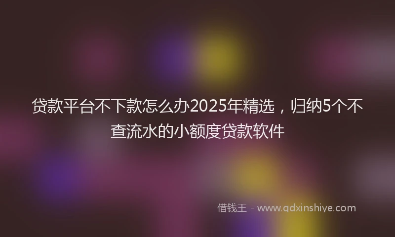 贷款平台不下款怎么办2025年精选，归纳5个不查流水的小额度贷款软件
