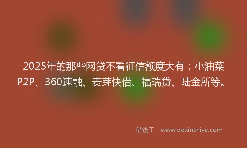2025年的那些网贷不看征信额度大有：小油菜P2P、360速融、麦芽快借、福瑞贷、陆金所等。