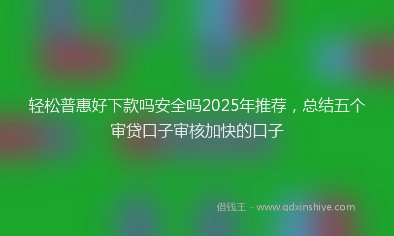 轻松普惠好下款吗安全吗2025年推荐，总结五个审贷口子审核加快的口子