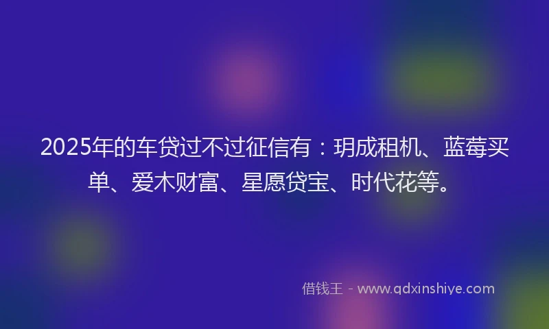 2025年的车贷过不过征信有：玥成租机、蓝莓买单、爱木财富、星愿贷宝、时代花等。