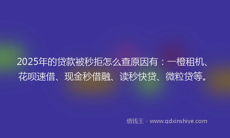 2025年的贷款被秒拒怎么查原因有：一橙租机、花呗速借、现金秒借融、读秒快贷、微粒贷等。
