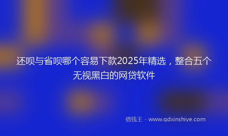 还呗与省呗哪个容易下款2025年精选，整合五个无视黑白的网贷软件