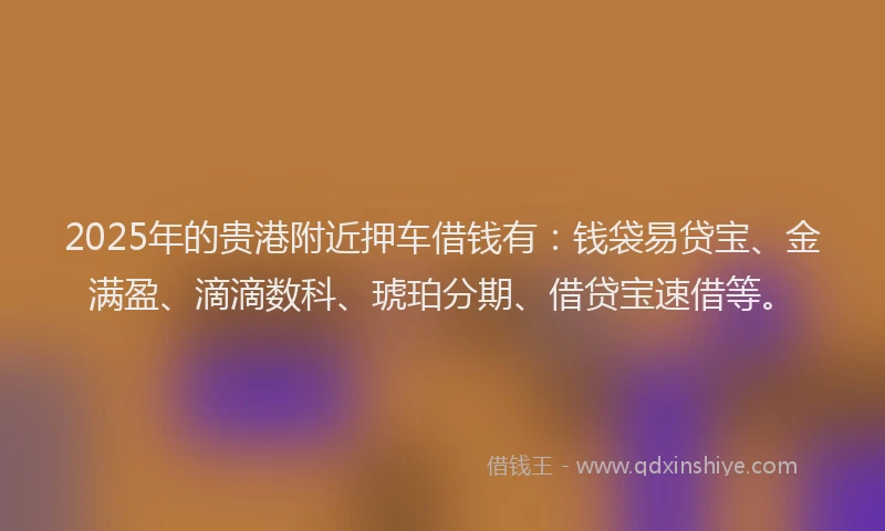 2025年的贵港附近押车借钱有：钱袋易贷宝、金满盈、滴滴数科、琥珀分期、借贷宝速借等。