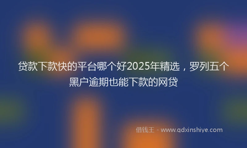 贷款下款快的平台哪个好2025年精选，罗列五个黑户逾期也能下款的网贷