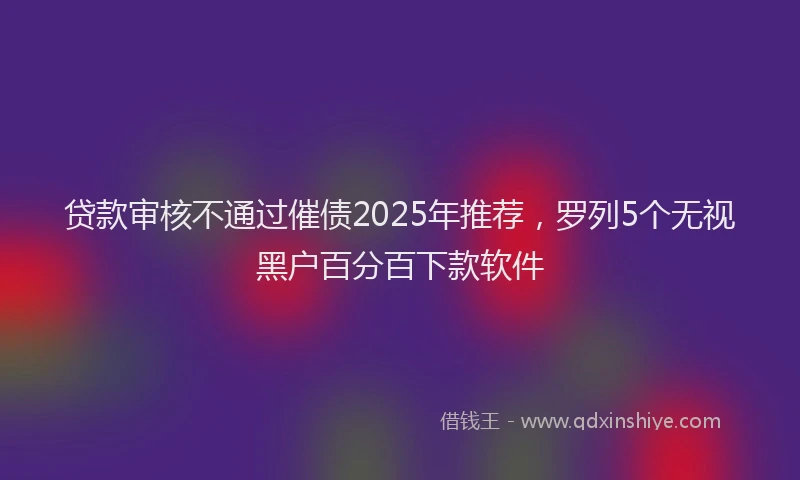 贷款审核不通过催债2025年推荐，罗列5个无视黑户百分百下款软件