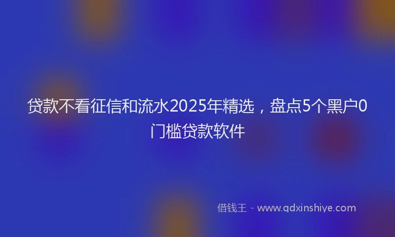 贷款不看征信和流水2025年精选，盘点5个黑户0门槛贷款软件