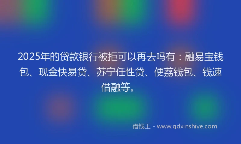 2025年的贷款银行被拒可以再去吗有：融易宝钱包、现金快易贷、苏宁任性贷、便荔钱包、钱速借融等。