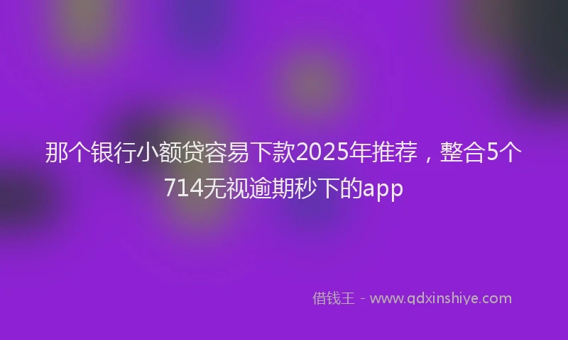 那个银行小额贷容易下款2025年推荐，整合5个714无视逾期秒下的app