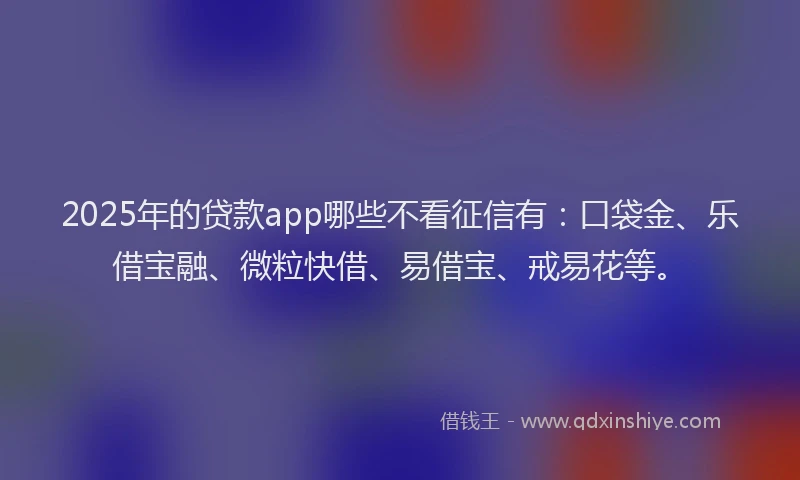 2025年的贷款app哪些不看征信有：口袋金、乐借宝融、微粒快借、易借宝、戒易花等。