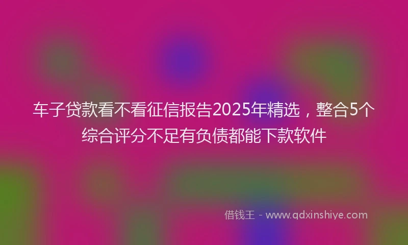 车子贷款看不看征信报告2025年精选，整合5个综合评分不足有负债都能下款软件