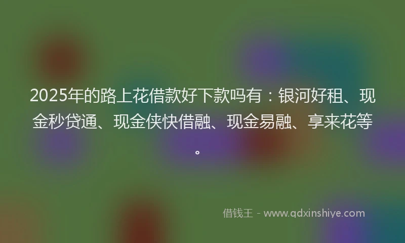 2025年的路上花借款好下款吗有：银河好租、现金秒贷通、现金侠快借融、现金易融、享来花等。