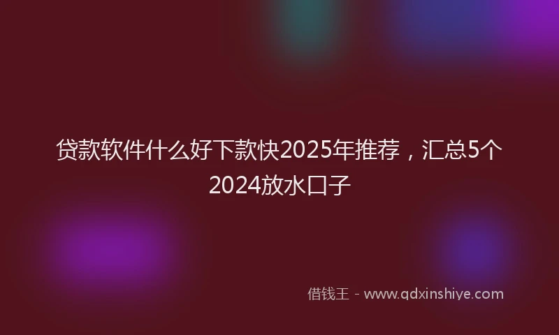 贷款软件什么好下款快2025年推荐，汇总5个2024放水口子