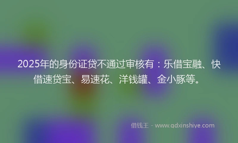 2025年的身份证贷不通过审核有：乐借宝融、快借速贷宝、易速花、洋钱罐、金小豚等。