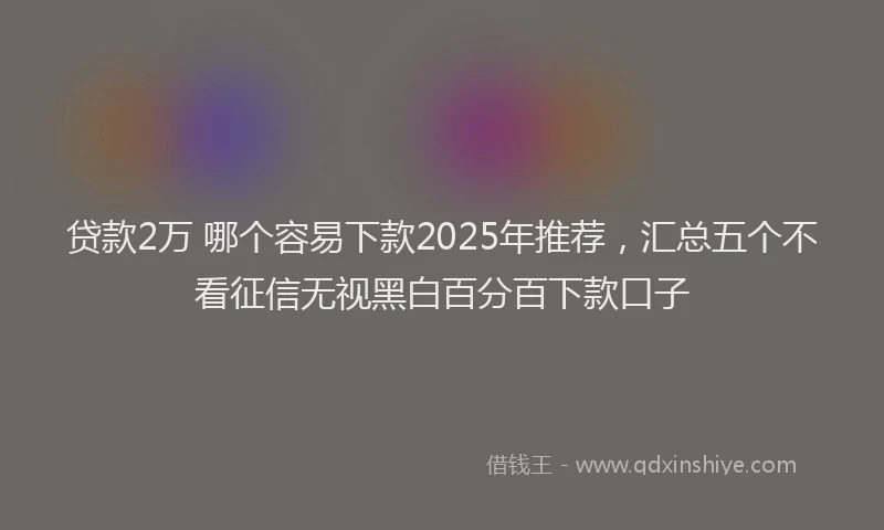 贷款2万 哪个容易下款2025年推荐，汇总五个不看征信无视黑白百分百下款口子