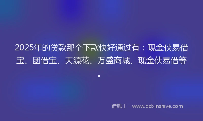 2025年的贷款那个下款快好通过有：现金侠易借宝、团借宝、天源花、万盛商城、现金侠易借等。