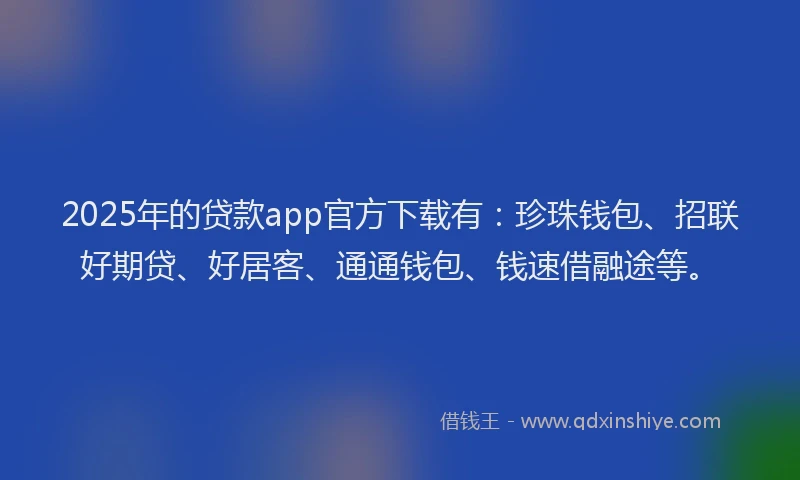 2025年的贷款app官方下载有：珍珠钱包、招联好期贷、好居客、通通钱包、钱速借融途等。