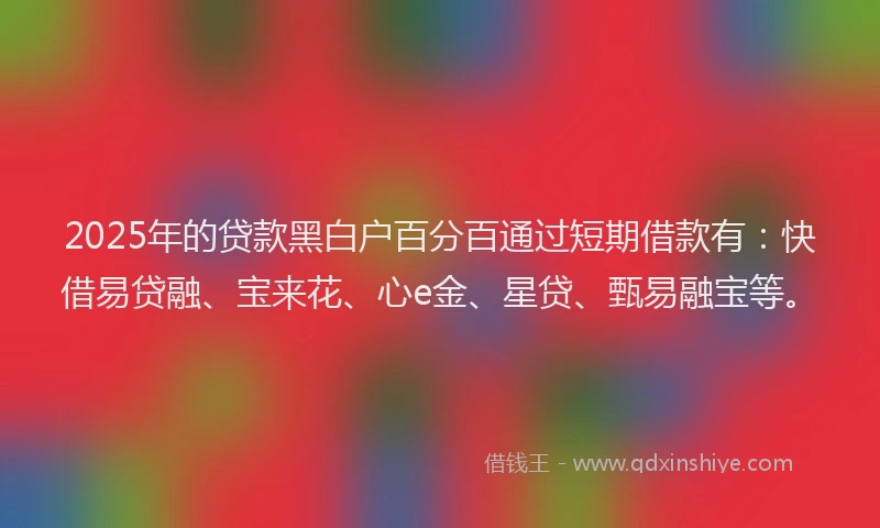 2025年的贷款黑白户百分百通过短期借款有：快借易贷融、宝来花、心e金、星贷、甄易融宝等。