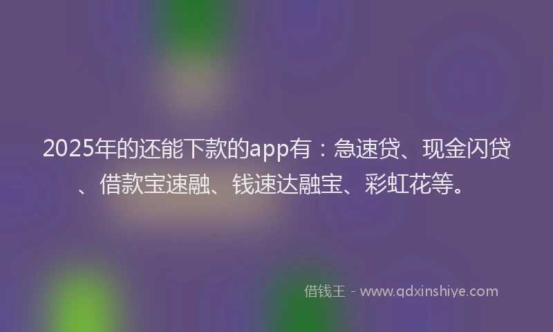 2025年的还能下款的app有：急速贷、现金闪贷、借款宝速融、钱速达融宝、彩虹花等。