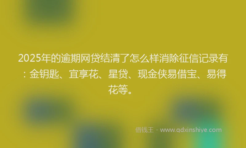 2025年的逾期网贷结清了怎么样消除征信记录有：金钥匙、宜享花、星贷、现金侠易借宝、易得花等。