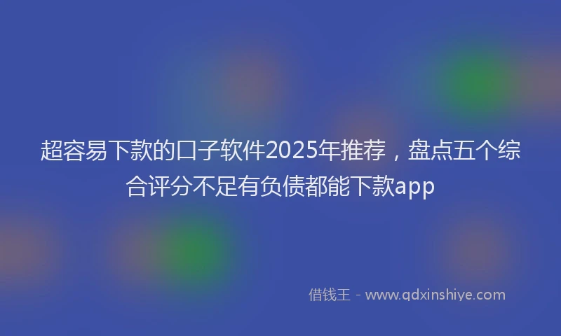 超容易下款的口子软件2025年推荐，盘点五个综合评分不足有负债都能下款app