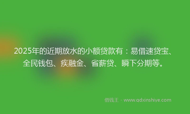 2025年的近期放水的小额贷款有：易借速贷宝、全民钱包、疾融金、省薪贷、瞬下分期等。