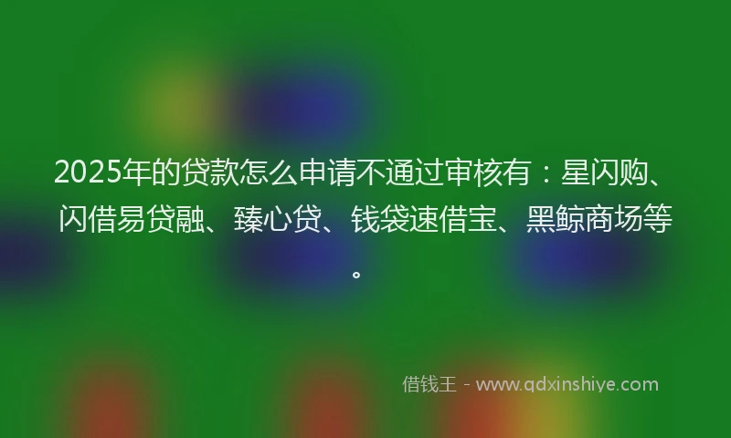2025年的贷款怎么申请不通过审核有：星闪购、闪借易贷融、臻心贷、钱袋速借宝、黑鲸商场等。