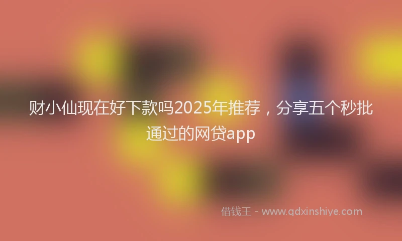财小仙现在好下款吗2025年推荐，分享五个秒批通过的网贷app