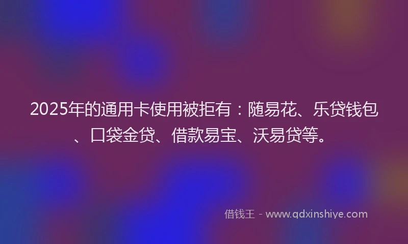 2025年的通用卡使用被拒有：随易花、乐贷钱包、口袋金贷、借款易宝、沃易贷等。