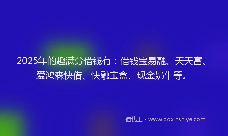 2025年的趣满分借钱有：借钱宝易融、天天富、爱鸿森快借、快融宝盒、现金奶牛等。